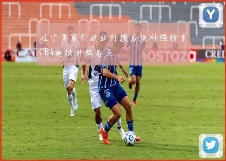 辽宁男篮引进新外援后场补强新季CBA轮换升级看点