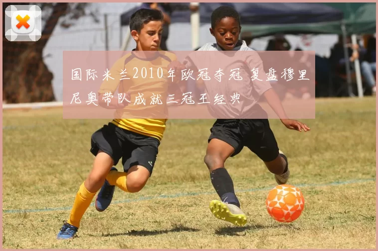 国际米兰2010年欧冠夺冠 复盘穆里尼奥带队成就三冠王经典