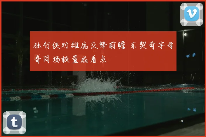 独行侠对雄鹿交锋前瞻 东契奇字母哥同场较量成看点