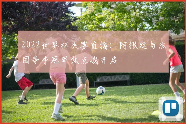 2022世界杯决赛直播：阿根廷与法国争夺冠军焦点战开启