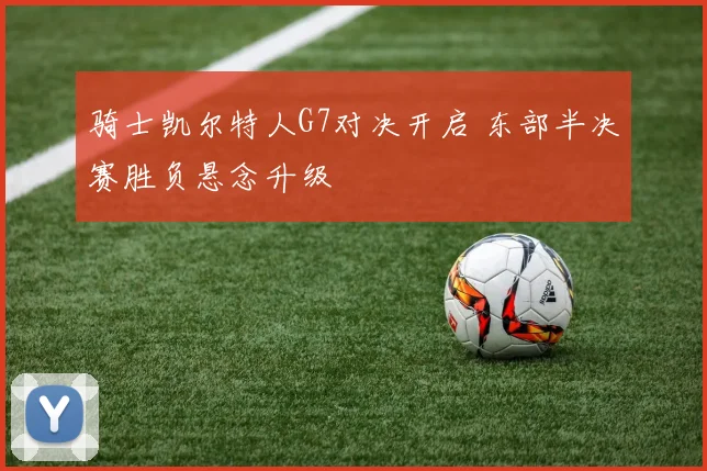 骑士凯尔特人G7对决开启 东部半决赛胜负悬念升级