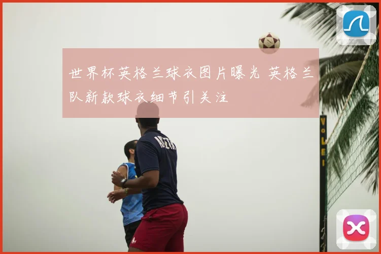 世界杯英格兰球衣图片曝光 英格兰队新款球衣细节引关注