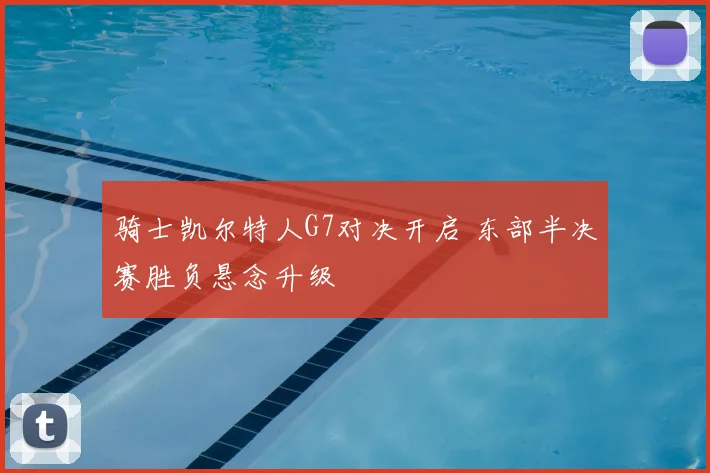 骑士凯尔特人G7对决开启 东部半决赛胜负悬念升级