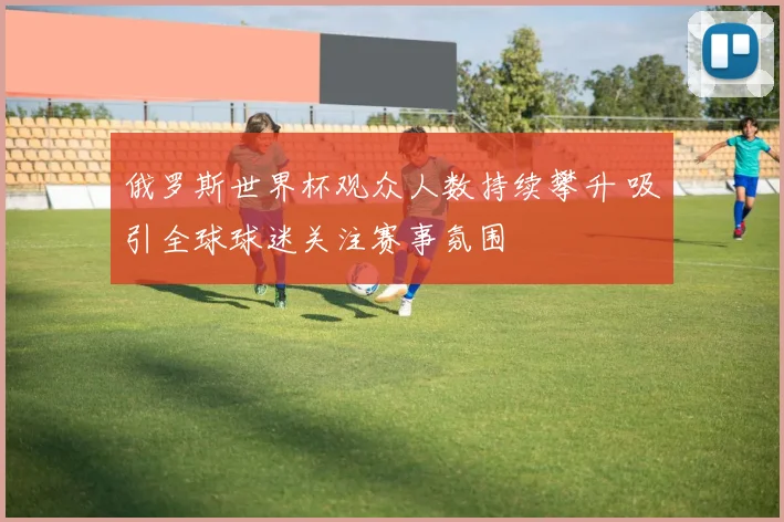 俄罗斯世界杯观众人数持续攀升 吸引全球球迷关注赛事氛围