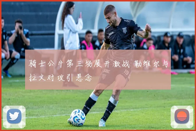 骑士公牛第三场展开激战 勒维尔与拉文对攻引悬念