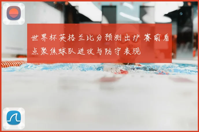 世界杯英格兰比分预测出炉 赛前看点聚焦球队进攻与防守表现