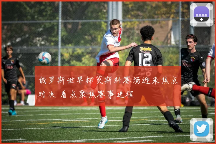 俄罗斯世界杯莫斯科赛场迎来焦点对决 看点聚焦赛事进程
