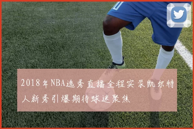 2018年NBA选秀直播全程实录凯尔特人新秀引爆期待球迷聚焦